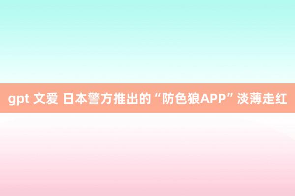 gpt 文爱 日本警方推出的“防色狼APP”淡薄走红