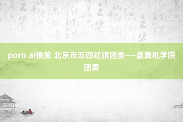 porn ai换脸 北京市五四红旗团委——盘算机学院团委