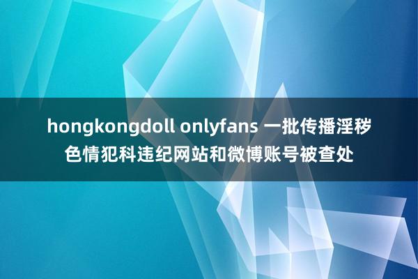 hongkongdoll onlyfans 一批传播淫秽色情犯科违纪网站和微博账号被查处