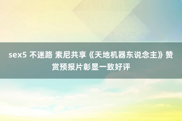 sex5 不迷路 索尼共享《天地机器东说念主》赞赏预报片彰显一致好评