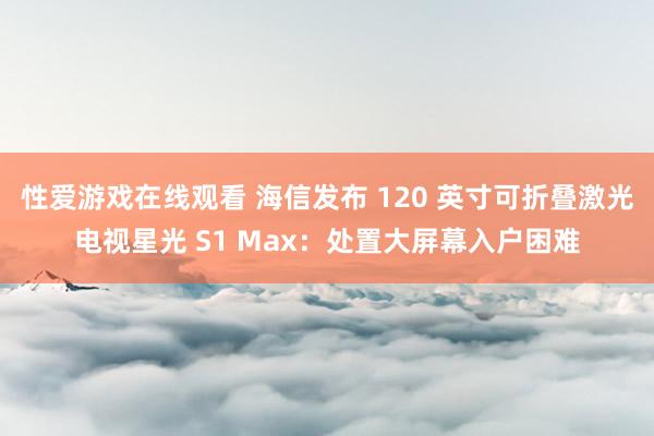 性爱游戏在线观看 海信发布 120 英寸可折叠激光电视星光 S1 Max：处置大屏幕入户困难