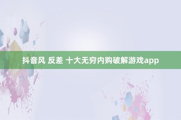 抖音风 反差 十大无穷内购破解游戏app