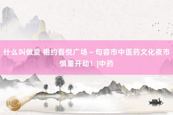什么叫做爱 相约吾悦广场～句容市中医药文化夜市慎重开动！|中药