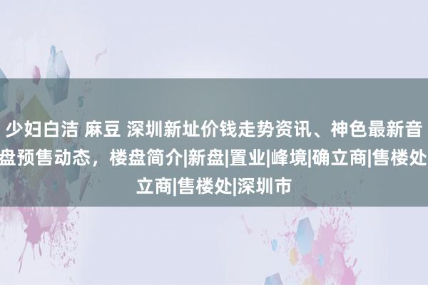 少妇白洁 麻豆 深圳新址价钱走势资讯、神色最新音问，开盘预售动态，楼盘简介|新盘|置业|峰境|确立商|售楼处|深圳市