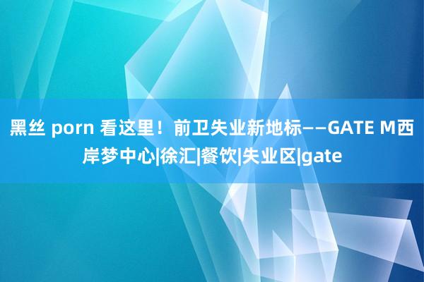黑丝 porn 看这里！前卫失业新地标——GATE M西岸梦中心|徐汇|餐饮|失业区|gate