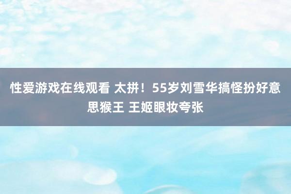 性爱游戏在线观看 太拼！55岁刘雪华搞怪扮好意思猴王 王姬眼妆夸张