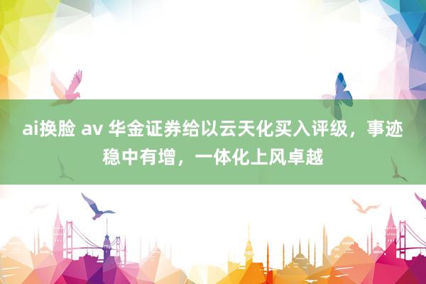 ai换脸 av 华金证券给以云天化买入评级，事迹稳中有增，一体化上风卓越