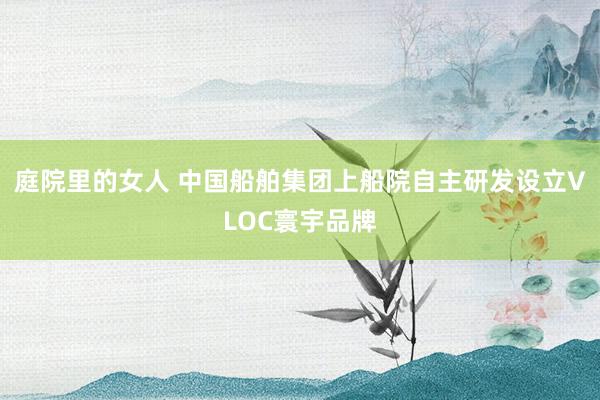 庭院里的女人 中国船舶集团上船院自主研发设立VLOC寰宇品牌