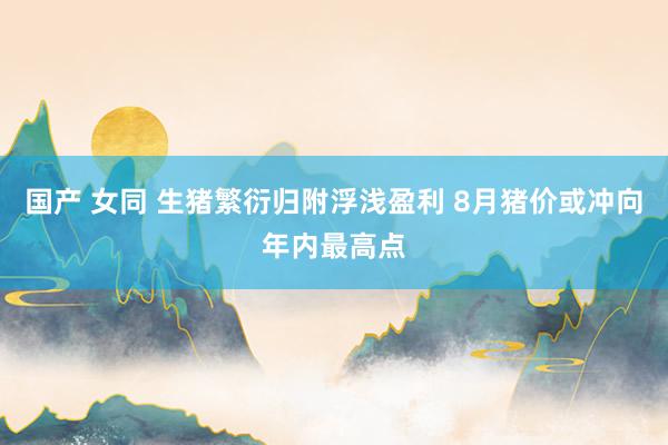 国产 女同 生猪繁衍归附浮浅盈利 8月猪价或冲向年内最高点