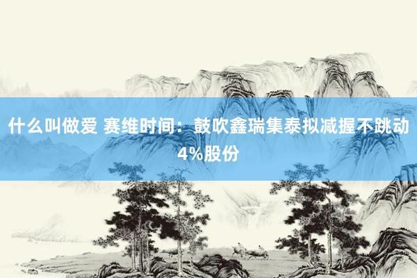 什么叫做爱 赛维时间：鼓吹鑫瑞集泰拟减握不跳动4%股份