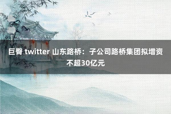 巨臀 twitter 山东路桥：子公司路桥集团拟增资不超30亿元
