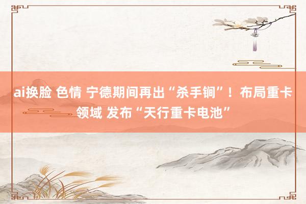 ai换脸 色情 宁德期间再出“杀手锏”！布局重卡领域 发布“天行重卡电池”