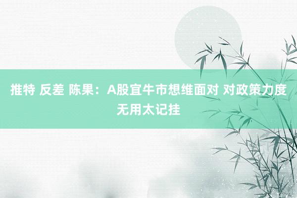 推特 反差 陈果：A股宜牛市想维面对 对政策力度无用太记挂
