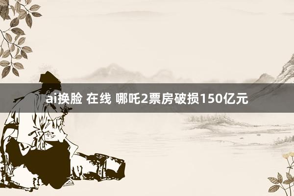 ai换脸 在线 哪吒2票房破损150亿元