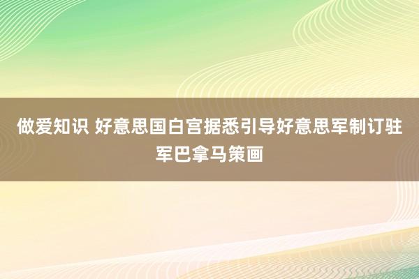 做爱知识 好意思国白宫据悉引导好意思军制订驻军巴拿马策画