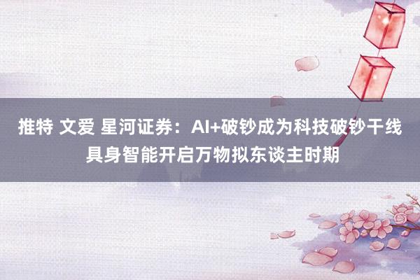 推特 文爱 星河证券：AI+破钞成为科技破钞干线 具身智能开启万物拟东谈主时期