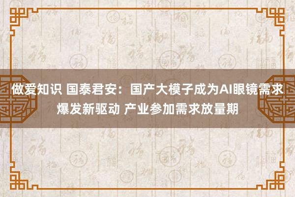 做爱知识 国泰君安：国产大模子成为AI眼镜需求爆发新驱动 产业参加需求放量期