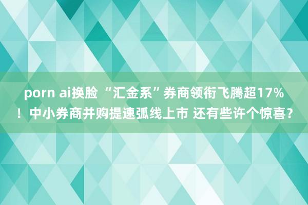 porn ai换脸 “汇金系”券商领衔飞腾超17%！中小券商并购提速弧线上市 还有些许个惊喜？
