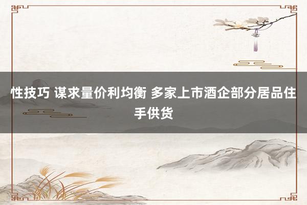 性技巧 谋求量价利均衡 多家上市酒企部分居品住手供货