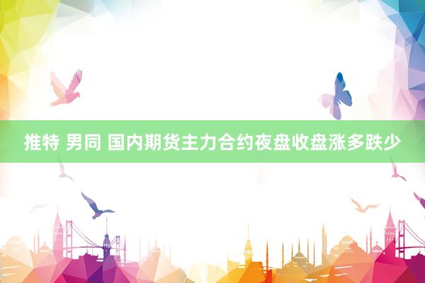 推特 男同 国内期货主力合约夜盘收盘涨多跌少