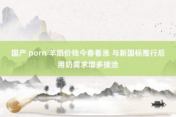 国产 porn 羊奶价钱今春看涨 与新国标推行后用奶需求增多接洽