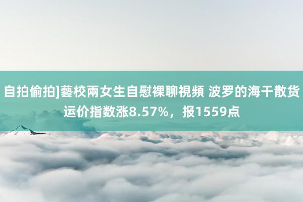 自拍偷拍]藝校兩女生自慰裸聊視頻 波罗的海干散货运价指数涨8.57%，报1559点
