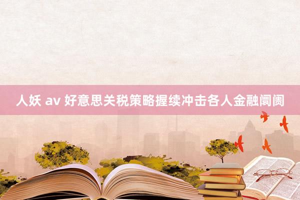 人妖 av 好意思关税策略握续冲击各人金融阛阓