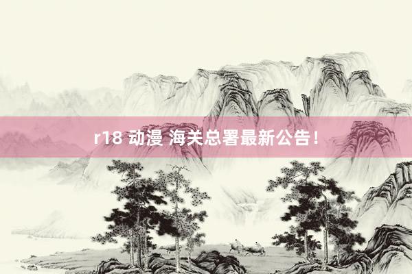 r18 动漫 海关总署最新公告！