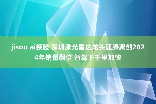 jisoo ai换脸 深圳激光雷达龙头速腾聚创2024年销量翻倍 智驾下千里加快