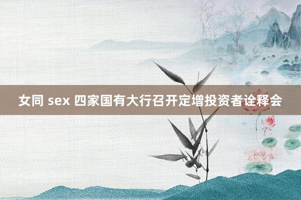 女同 sex 四家国有大行召开定增投资者诠释会